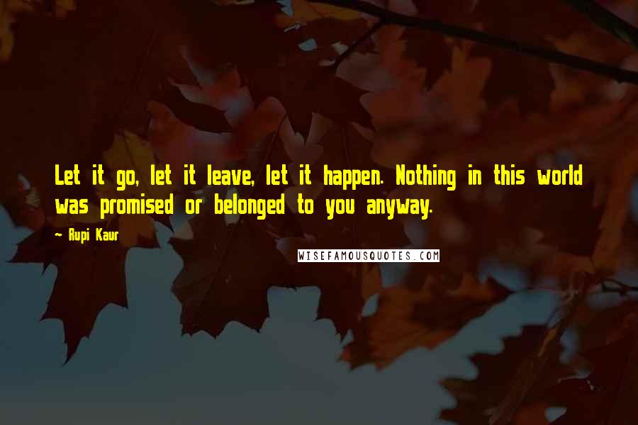 Rupi Kaur Quotes: Let it go, let it leave, let it happen. Nothing in this world was promised or belonged to you anyway.