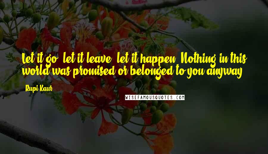 Rupi Kaur Quotes: Let it go, let it leave, let it happen. Nothing in this world was promised or belonged to you anyway.