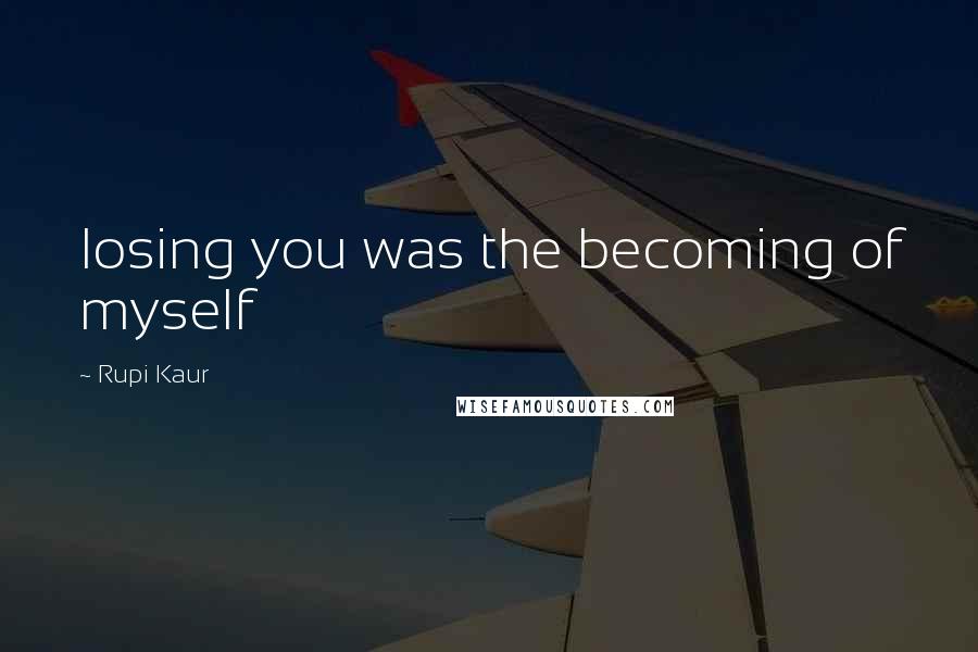 Rupi Kaur Quotes: losing you was the becoming of myself