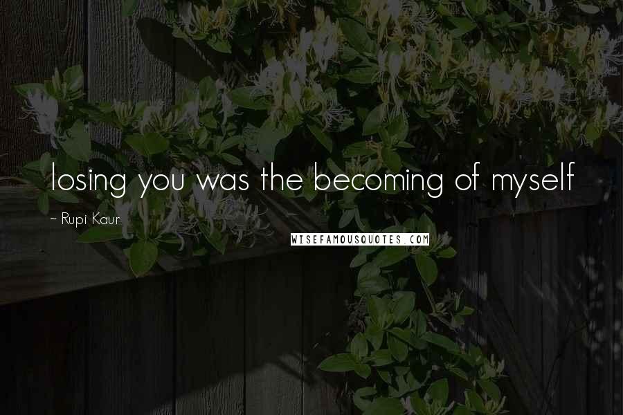 Rupi Kaur Quotes: losing you was the becoming of myself