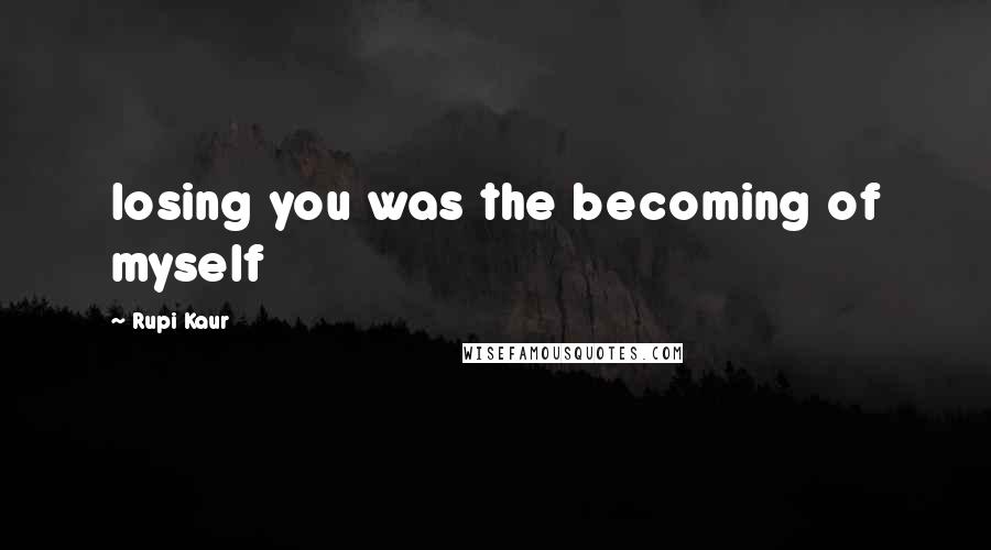 Rupi Kaur Quotes: losing you was the becoming of myself