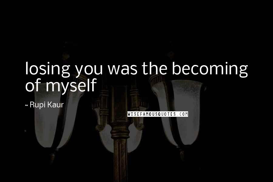 Rupi Kaur Quotes: losing you was the becoming of myself