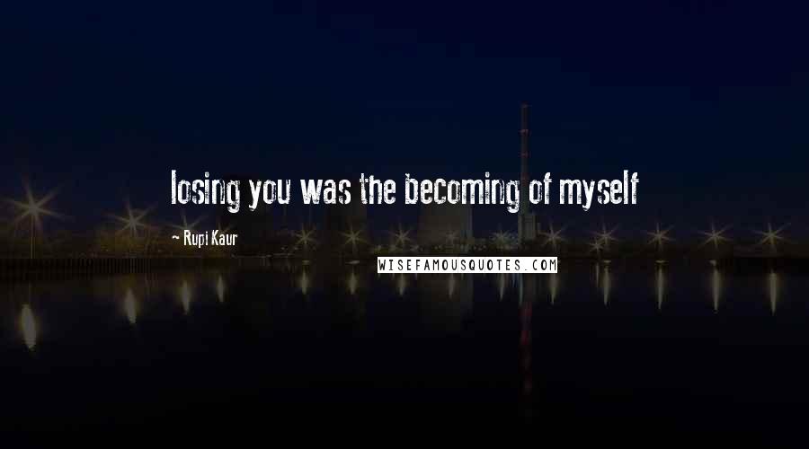 Rupi Kaur Quotes: losing you was the becoming of myself