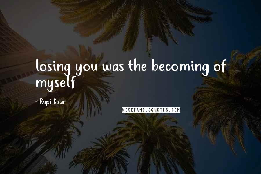 Rupi Kaur Quotes: losing you was the becoming of myself