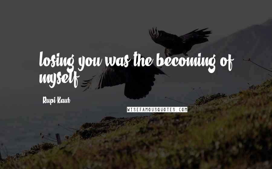 Rupi Kaur Quotes: losing you was the becoming of myself