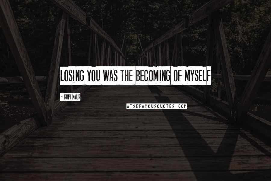 Rupi Kaur Quotes: losing you was the becoming of myself