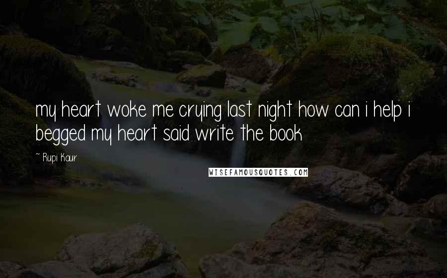 Rupi Kaur Quotes: my heart woke me crying last night how can i help i begged my heart said write the book