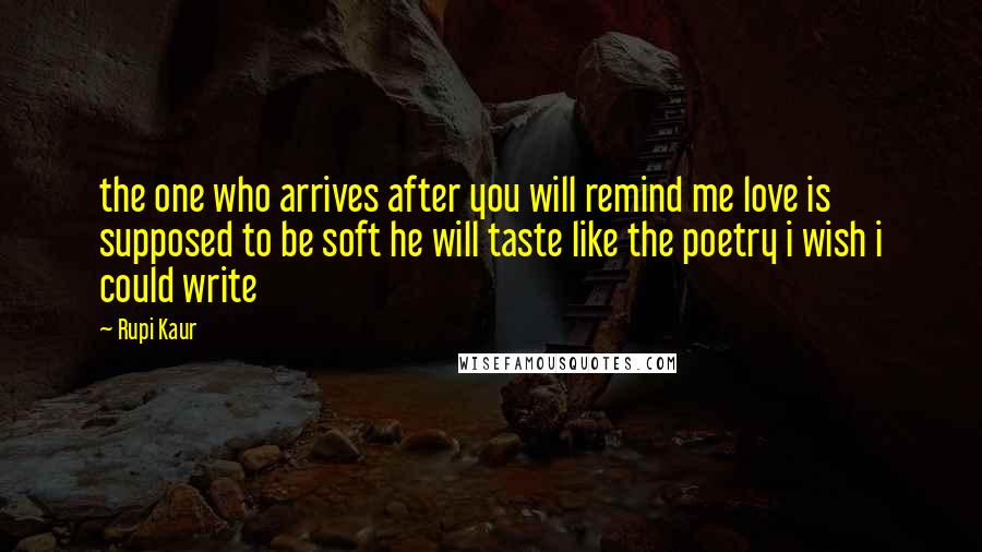 Rupi Kaur Quotes: the one who arrives after you will remind me love is supposed to be soft he will taste like the poetry i wish i could write