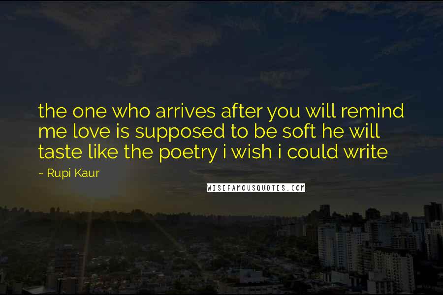 Rupi Kaur Quotes: the one who arrives after you will remind me love is supposed to be soft he will taste like the poetry i wish i could write