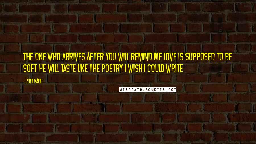 Rupi Kaur Quotes: the one who arrives after you will remind me love is supposed to be soft he will taste like the poetry i wish i could write