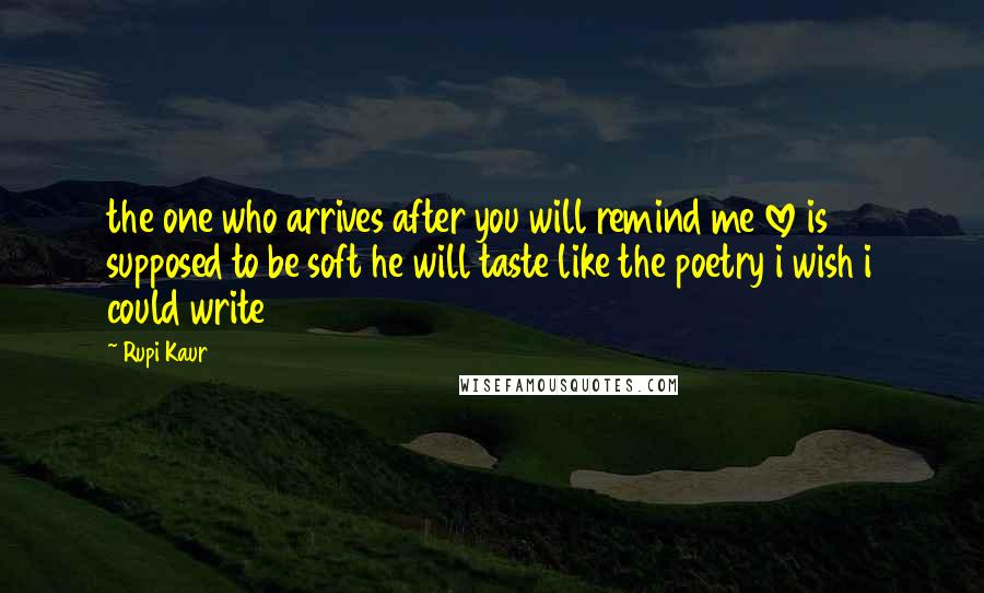 Rupi Kaur Quotes: the one who arrives after you will remind me love is supposed to be soft he will taste like the poetry i wish i could write