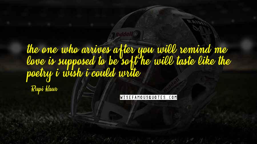 Rupi Kaur Quotes: the one who arrives after you will remind me love is supposed to be soft he will taste like the poetry i wish i could write