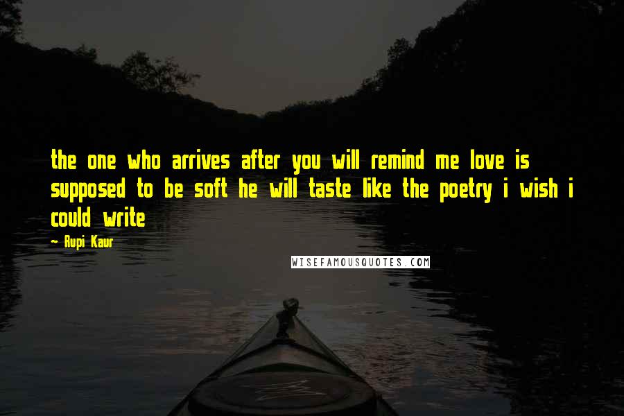 Rupi Kaur Quotes: the one who arrives after you will remind me love is supposed to be soft he will taste like the poetry i wish i could write