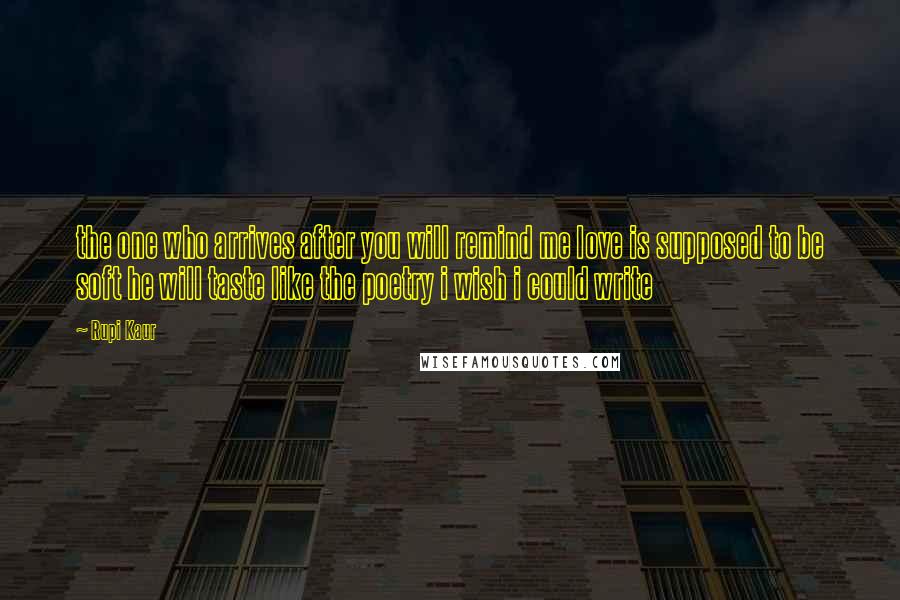 Rupi Kaur Quotes: the one who arrives after you will remind me love is supposed to be soft he will taste like the poetry i wish i could write