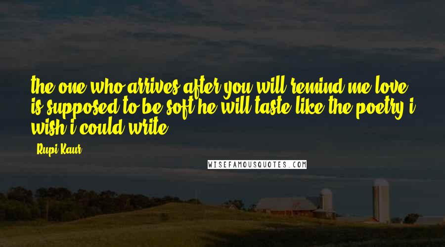 Rupi Kaur Quotes: the one who arrives after you will remind me love is supposed to be soft he will taste like the poetry i wish i could write