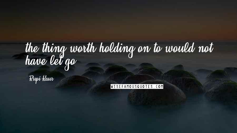 Rupi Kaur Quotes: the thing worth holding on to would not have let go