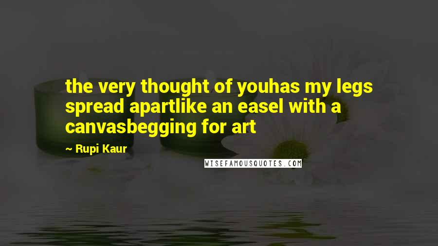 Rupi Kaur Quotes: the very thought of youhas my legs spread apartlike an easel with a canvasbegging for art