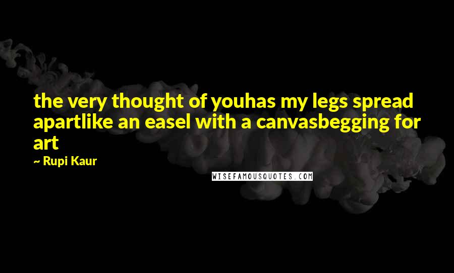 Rupi Kaur Quotes: the very thought of youhas my legs spread apartlike an easel with a canvasbegging for art