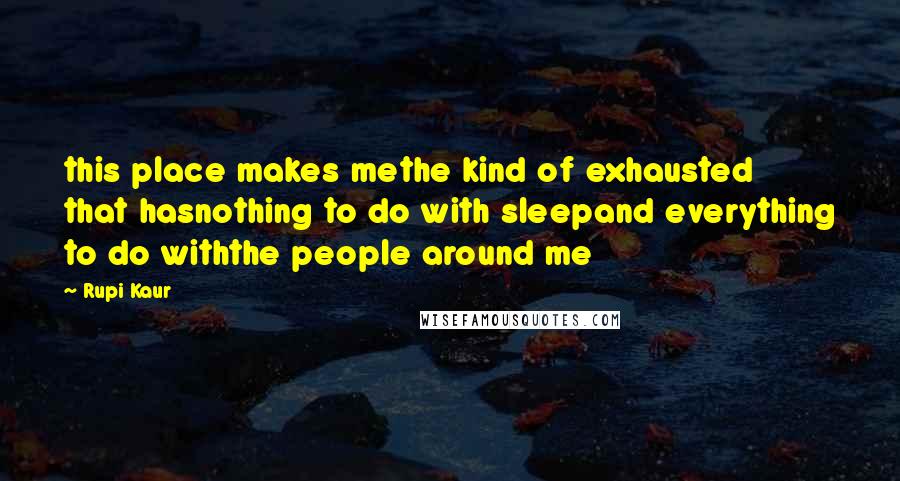 Rupi Kaur Quotes: this place makes methe kind of exhausted that hasnothing to do with sleepand everything to do withthe people around me