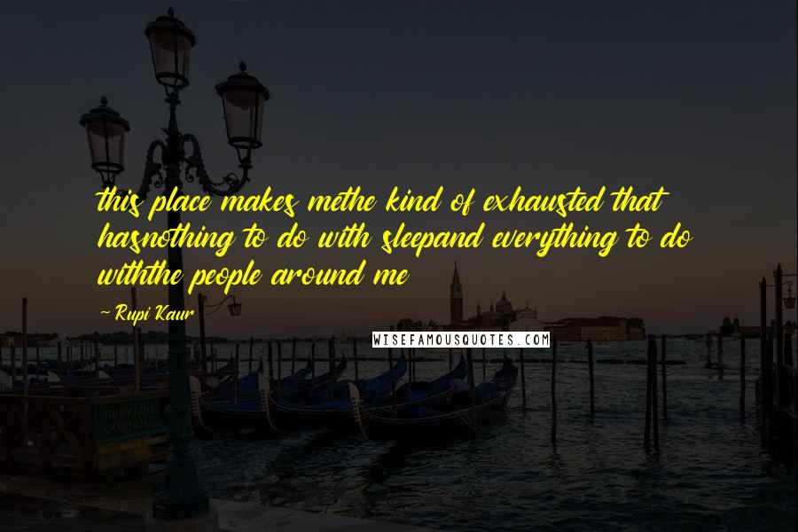 Rupi Kaur Quotes: this place makes methe kind of exhausted that hasnothing to do with sleepand everything to do withthe people around me