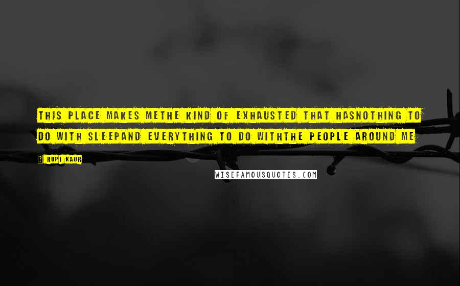Rupi Kaur Quotes: this place makes methe kind of exhausted that hasnothing to do with sleepand everything to do withthe people around me