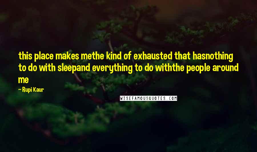 Rupi Kaur Quotes: this place makes methe kind of exhausted that hasnothing to do with sleepand everything to do withthe people around me