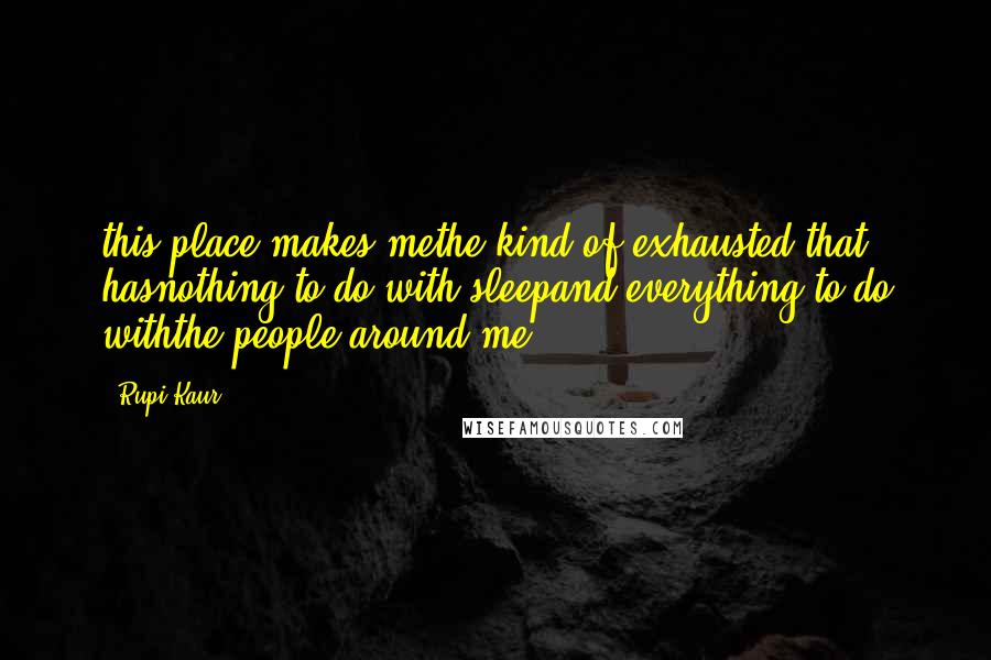 Rupi Kaur Quotes: this place makes methe kind of exhausted that hasnothing to do with sleepand everything to do withthe people around me