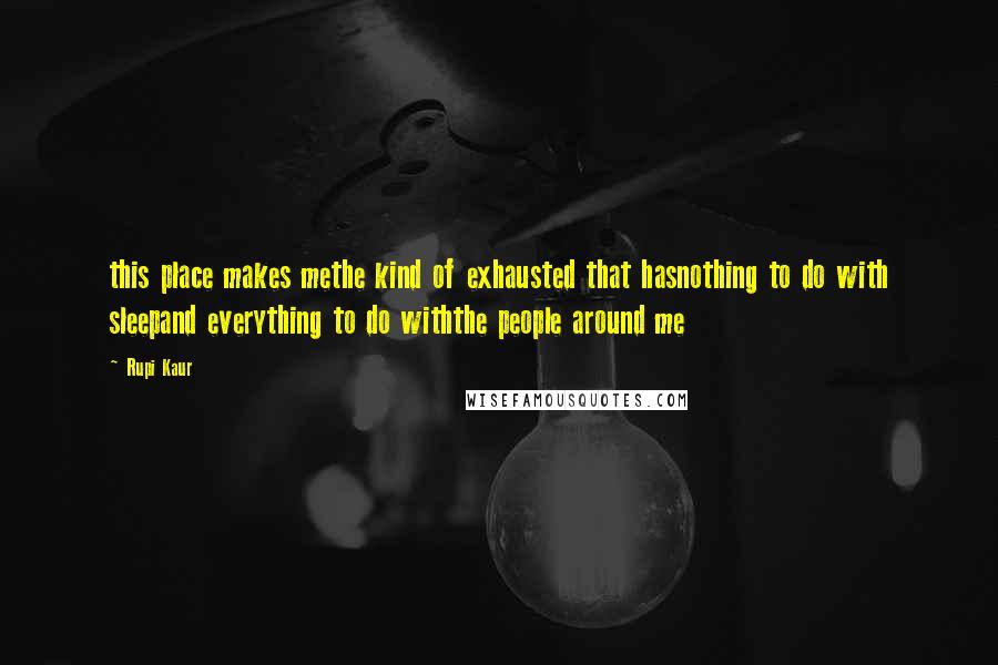 Rupi Kaur Quotes: this place makes methe kind of exhausted that hasnothing to do with sleepand everything to do withthe people around me