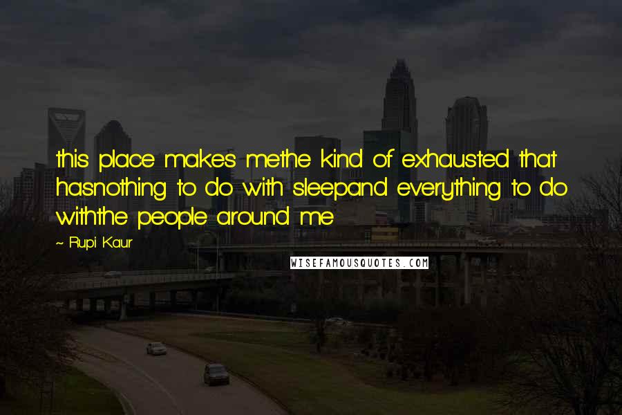 Rupi Kaur Quotes: this place makes methe kind of exhausted that hasnothing to do with sleepand everything to do withthe people around me