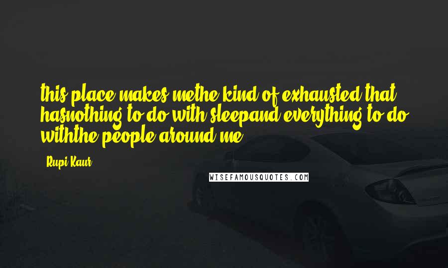 Rupi Kaur Quotes: this place makes methe kind of exhausted that hasnothing to do with sleepand everything to do withthe people around me