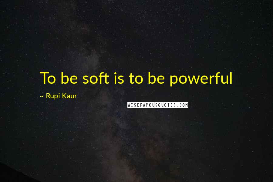 Rupi Kaur Quotes: To be soft is to be powerful