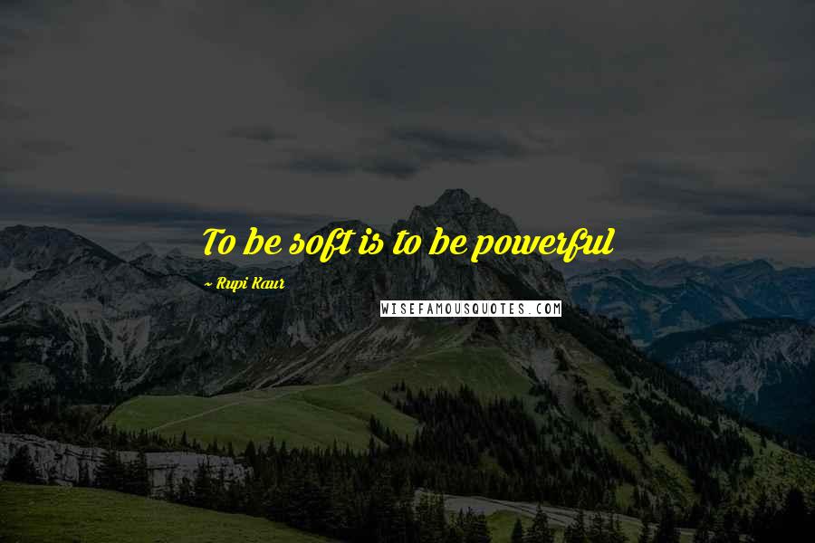 Rupi Kaur Quotes: To be soft is to be powerful