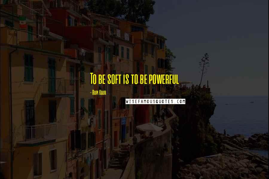 Rupi Kaur Quotes: To be soft is to be powerful