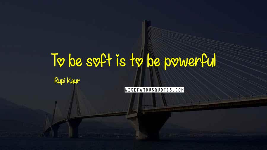 Rupi Kaur Quotes: To be soft is to be powerful