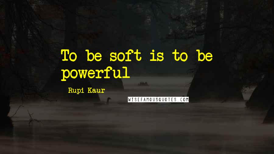 Rupi Kaur Quotes: To be soft is to be powerful