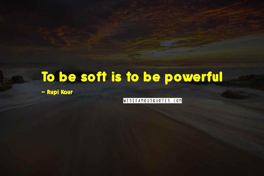 Rupi Kaur Quotes: To be soft is to be powerful