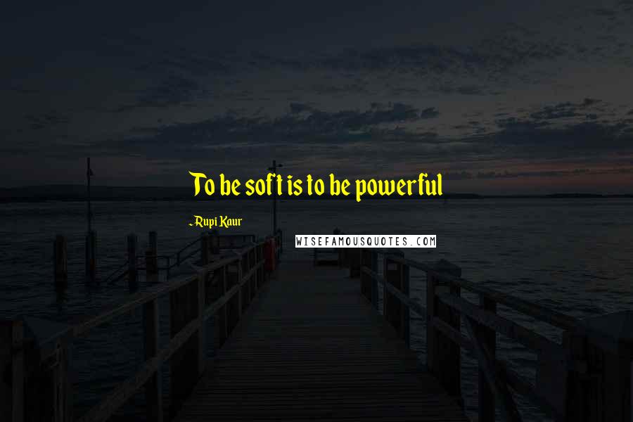 Rupi Kaur Quotes: To be soft is to be powerful