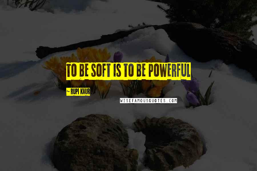 Rupi Kaur Quotes: To be soft is to be powerful