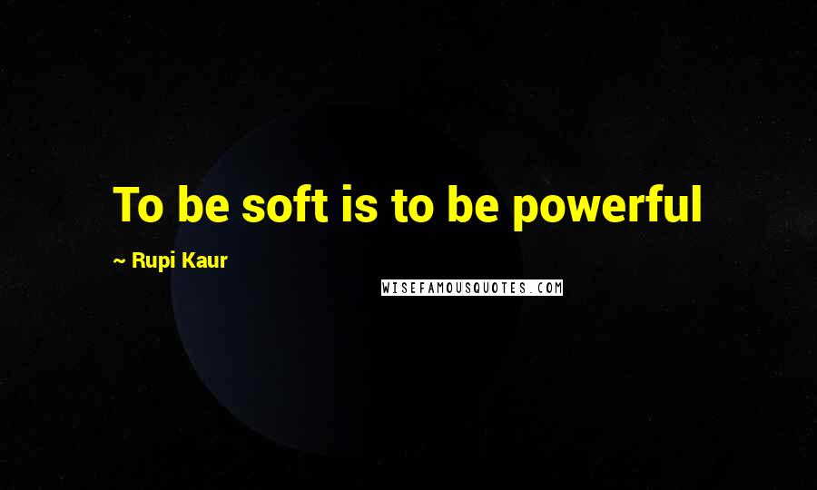 Rupi Kaur Quotes: To be soft is to be powerful