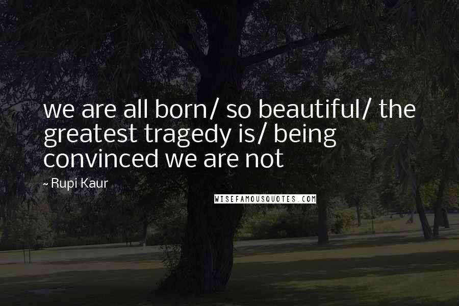 Rupi Kaur Quotes: we are all born/ so beautiful/ the greatest tragedy is/ being convinced we are not