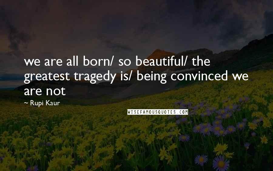 Rupi Kaur Quotes: we are all born/ so beautiful/ the greatest tragedy is/ being convinced we are not