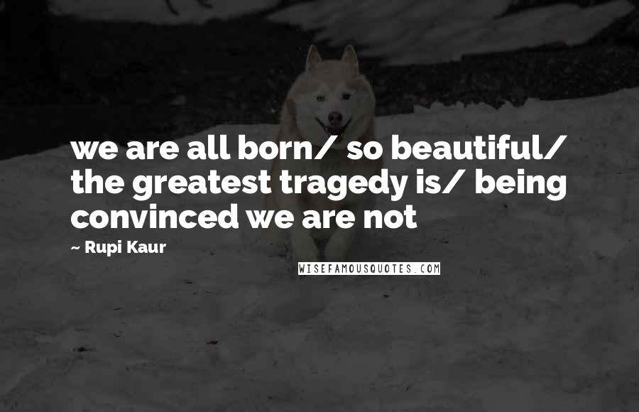 Rupi Kaur Quotes: we are all born/ so beautiful/ the greatest tragedy is/ being convinced we are not
