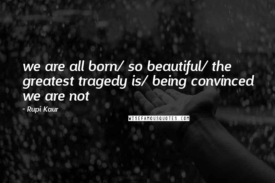 Rupi Kaur Quotes: we are all born/ so beautiful/ the greatest tragedy is/ being convinced we are not