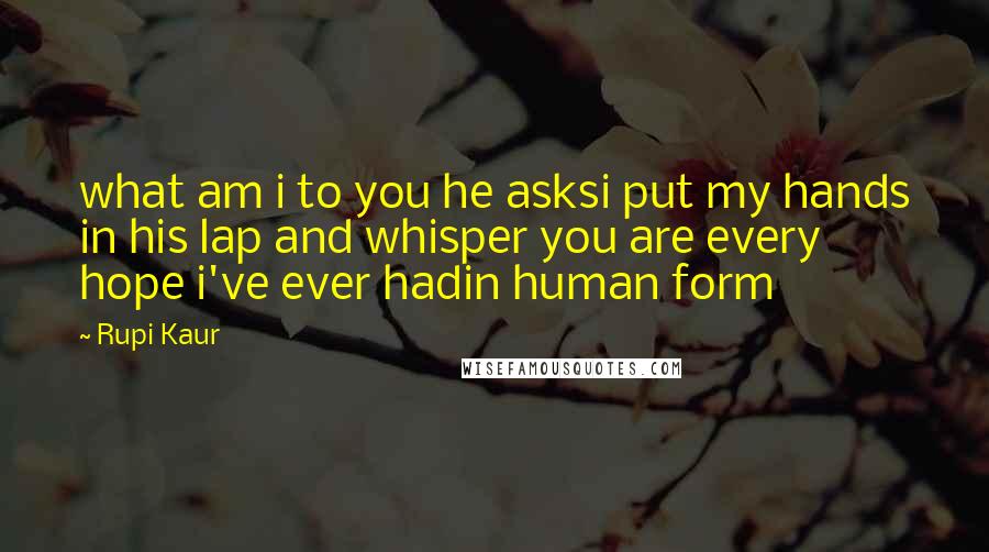 Rupi Kaur Quotes: what am i to you he asksi put my hands in his lap and whisper you are every hope i've ever hadin human form