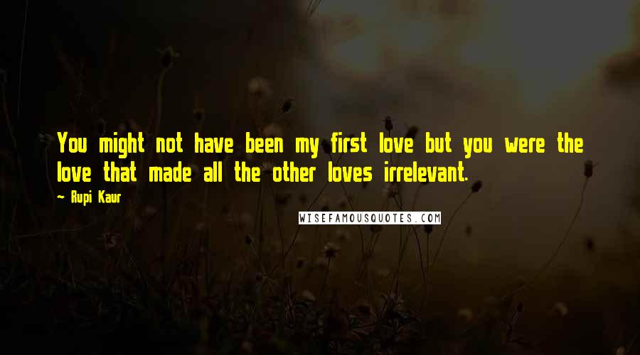 Rupi Kaur Quotes: You might not have been my first love but you were the love that made all the other loves irrelevant.