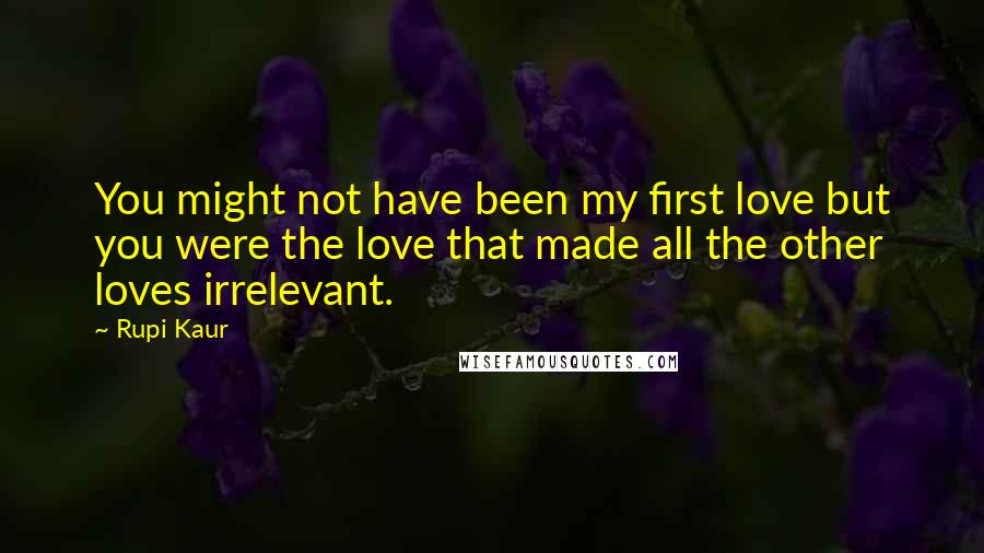 Rupi Kaur Quotes: You might not have been my first love but you were the love that made all the other loves irrelevant.