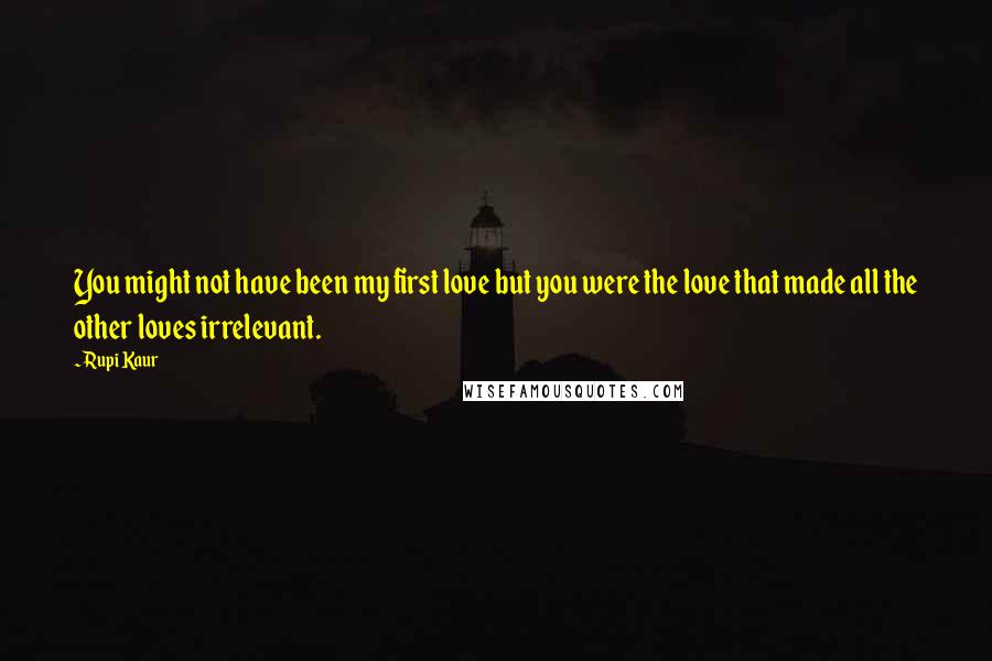 Rupi Kaur Quotes: You might not have been my first love but you were the love that made all the other loves irrelevant.