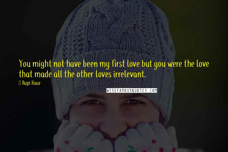 Rupi Kaur Quotes: You might not have been my first love but you were the love that made all the other loves irrelevant.