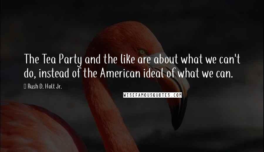 Rush D. Holt Jr. Quotes: The Tea Party and the like are about what we can't do, instead of the American ideal of what we can.