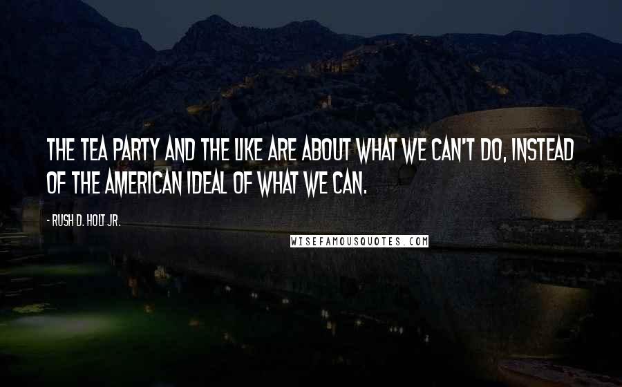 Rush D. Holt Jr. Quotes: The Tea Party and the like are about what we can't do, instead of the American ideal of what we can.